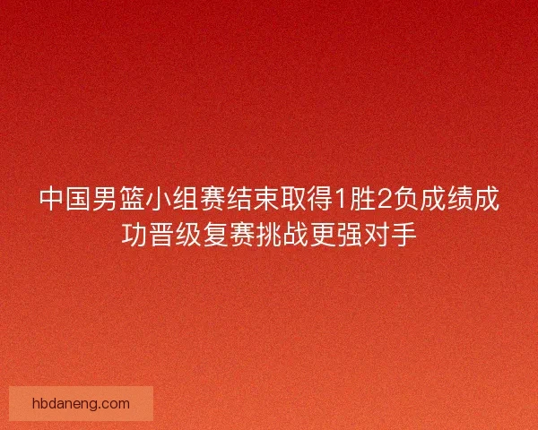 中国男篮小组赛结束取得1胜2负成绩成功晋级复赛挑战更强对手