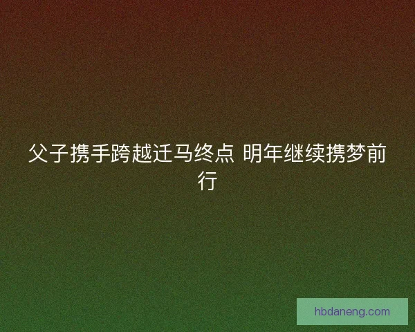父子携手跨越迁马终点 明年继续携梦前行