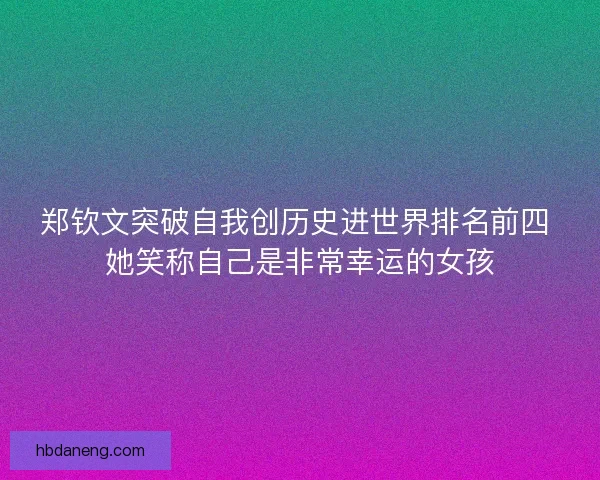 郑钦文突破自我创历史进世界排名前四 她笑称自己是非常幸运的女孩