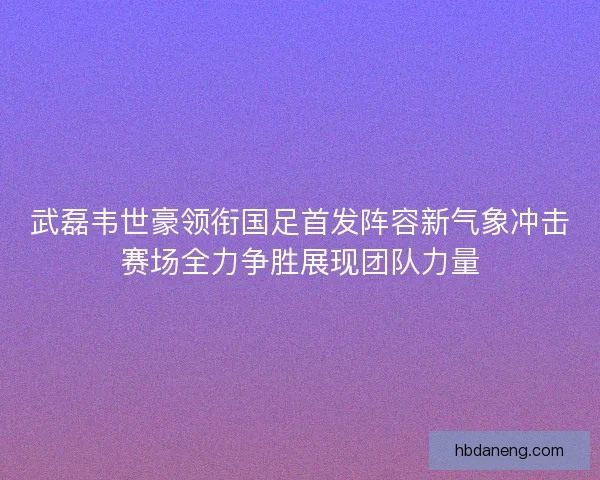 武磊韦世豪领衔国足首发阵容新气象冲击赛场全力争胜展现团队力量