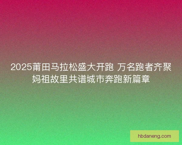 2025莆田马拉松盛大开跑 万名跑者齐聚妈祖故里共谱城市奔跑新篇章