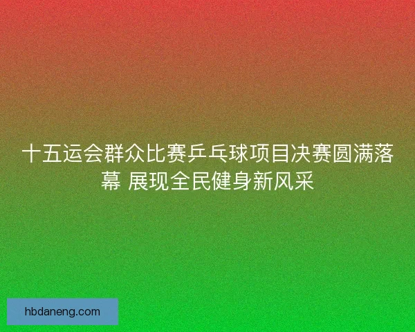 十五运会群众比赛乒乓球项目决赛圆满落幕 展现全民健身新风采