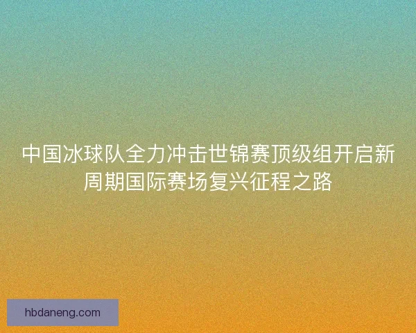 中国冰球队全力冲击世锦赛顶级组开启新周期国际赛场复兴征程之路